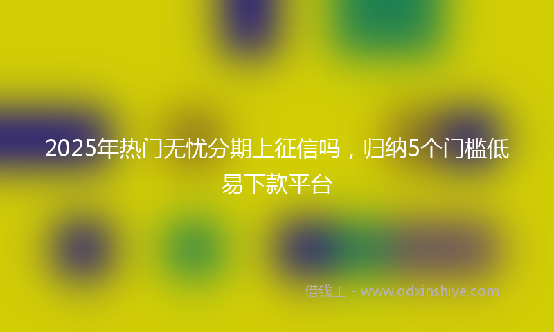 2025年热门无忧分期上征信吗，归纳5个门槛低易下款平台