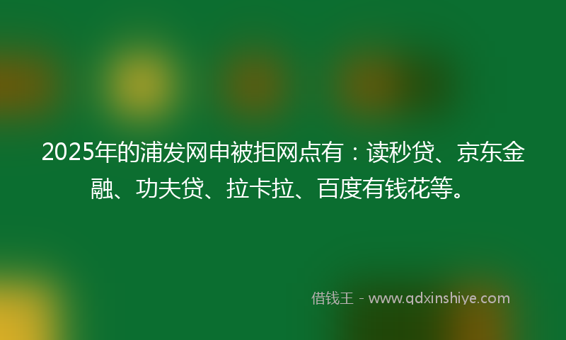 2025年的浦发网申被拒网点有：读秒贷、京东金融、功夫贷、拉卡拉、百度有钱花等。