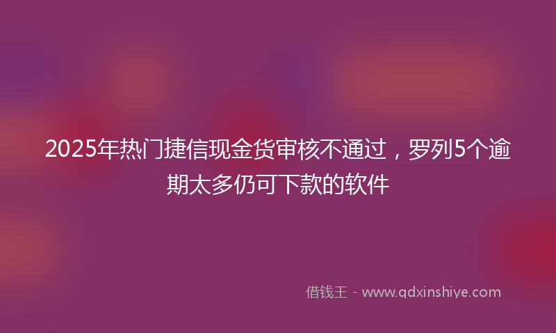 2025年热门捷信现金货审核不通过，罗列5个逾期太多仍可下款的软件