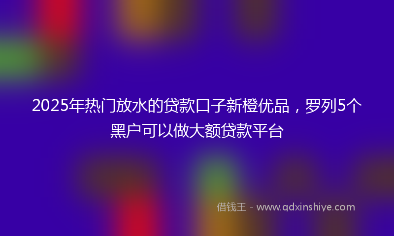 2025年热门放水的贷款口子新橙优品，罗列5个黑户可以做大额贷款平台