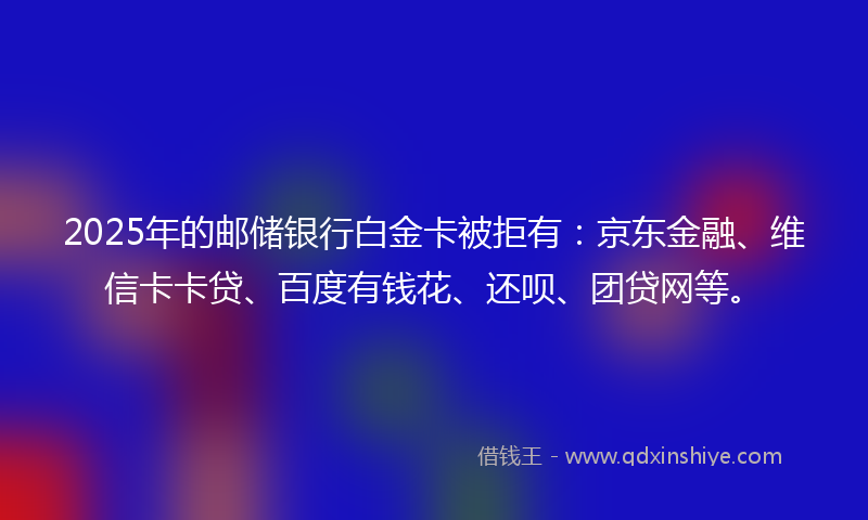2025年的邮储银行白金卡被拒有：京东金融、维信卡卡贷、百度有钱花、还呗、团贷网等。