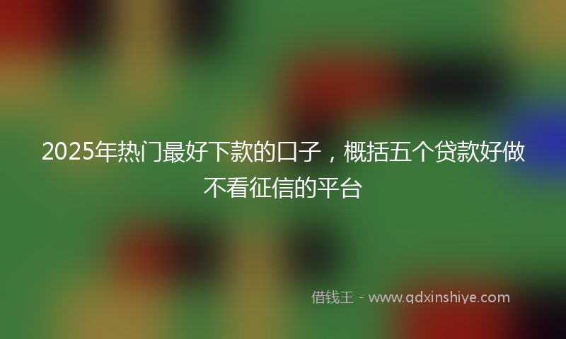 2025年热门最好下款的口子，概括五个贷款好做不看征信的平台
