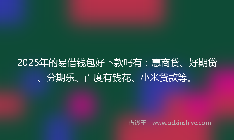 2025年的易借钱包好下款吗有：惠商贷、好期贷、分期乐、百度有钱花、小米贷款等。