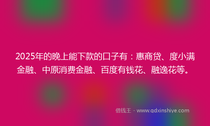 2025年的晚上能下款的口子有：惠商贷、度小满金融、中原消费金融、百度有钱花、融逸花等。