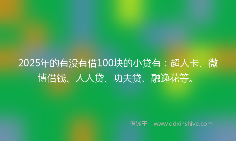 2025年的有没有借100块的小贷有：超人卡、微博借钱、人人贷、功夫贷、融逸花等。