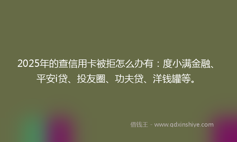2025年的查信用卡被拒怎么办有：度小满金融、平安i贷、投友圈、功夫贷、洋钱罐等。
