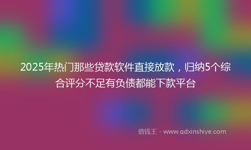 2025年热门那些贷款软件直接放款，归纳5个综合评分不足有负债都能下款平台