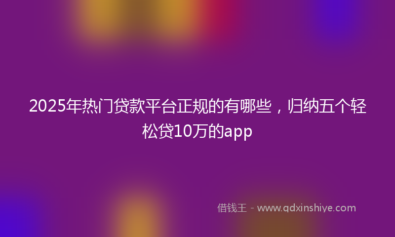 2025年热门贷款平台正规的有哪些，归纳五个轻松贷10万的app
