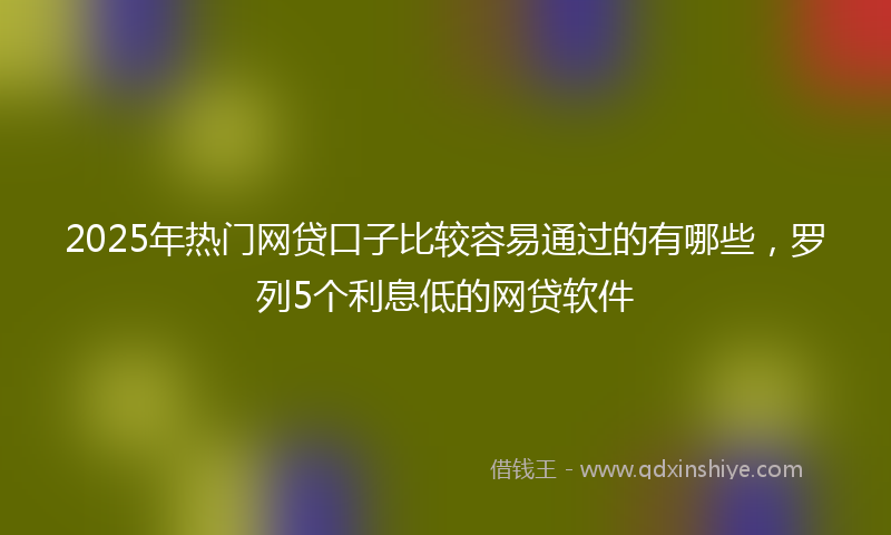 2025年热门网贷口子比较容易通过的有哪些，罗列5个利息低的网贷软件