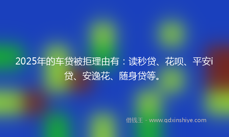 2025年的车贷被拒理由有：读秒贷、花呗、平安i贷、安逸花、随身贷等。