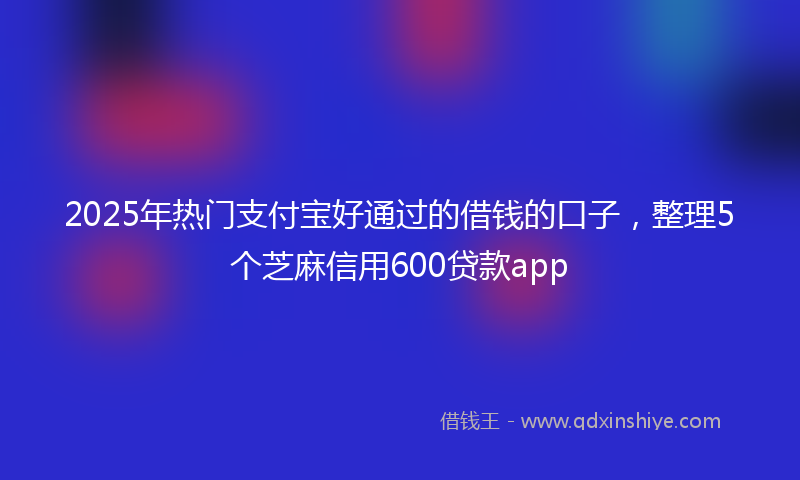 2025年热门支付宝好通过的借钱的口子，整理5个芝麻信用600贷款app