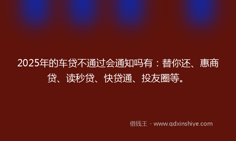 2025年的车贷不通过会通知吗有：替你还、惠商贷、读秒贷、快贷通、投友圈等。