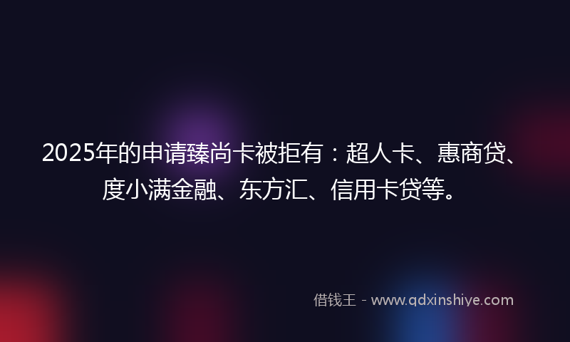 2025年的申请臻尚卡被拒有：超人卡、惠商贷、度小满金融、东方汇、信用卡贷等。