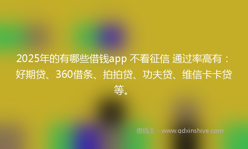 2025年的有哪些借钱app 不看征信 通过率高有：好期贷、360借条、拍拍贷、功夫贷、维信卡卡贷等。
