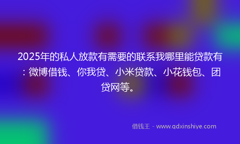 2025年的私人放款有需要的联系我哪里能贷款有：微博借钱、你我贷、小米贷款、小花钱包、团贷网等。