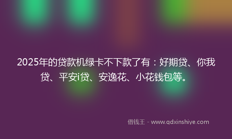 2025年的贷款机绿卡不下款了有：好期贷、你我贷、平安i贷、安逸花、小花钱包等。