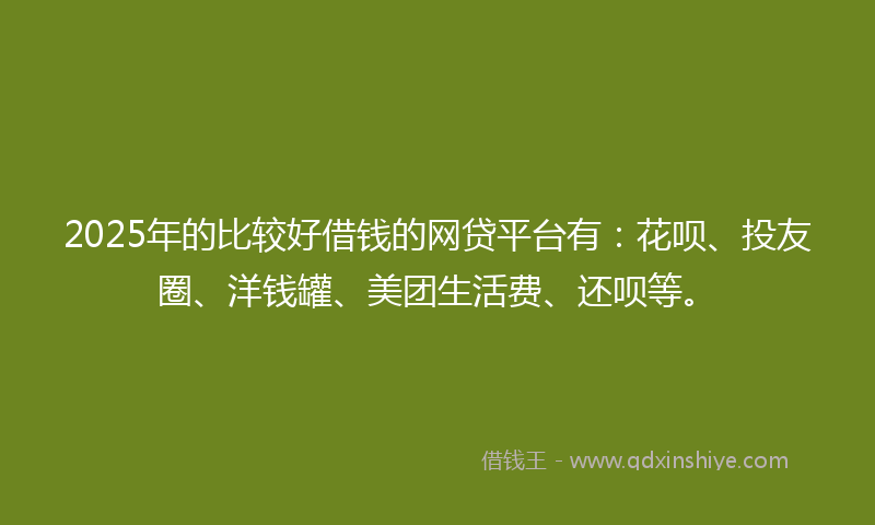2025年的比较好借钱的网贷平台有：花呗、投友圈、洋钱罐、美团生活费、还呗等。