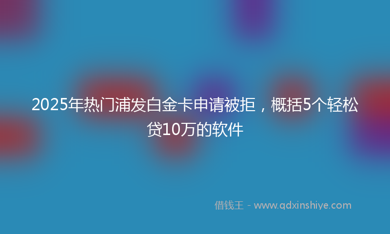 2025年热门浦发白金卡申请被拒，概括5个轻松贷10万的软件