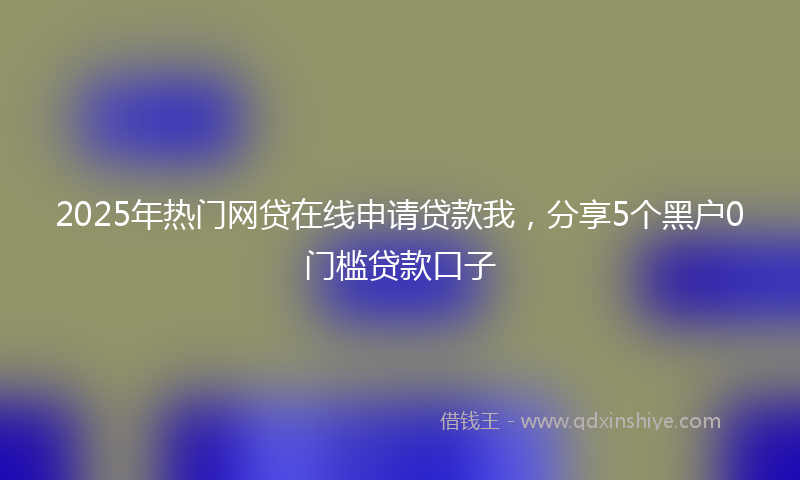 2025年热门网贷在线申请贷款我，分享5个黑户0门槛贷款口子