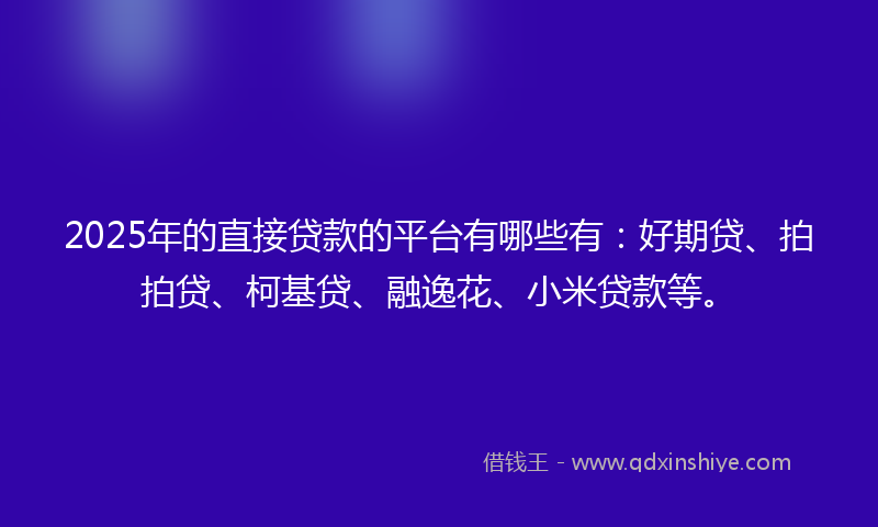 2025年的直接贷款的平台有哪些有：好期贷、拍拍贷、柯基贷、融逸花、小米贷款等。