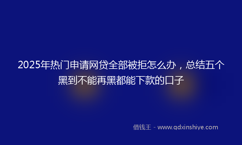 2025年热门申请网贷全部被拒怎么办，总结五个黑到不能再黑都能下款的口子