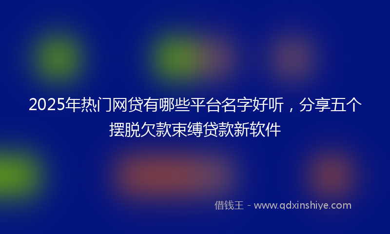 2025年热门网贷有哪些平台名字好听，分享五个摆脱欠款束缚贷款新软件
