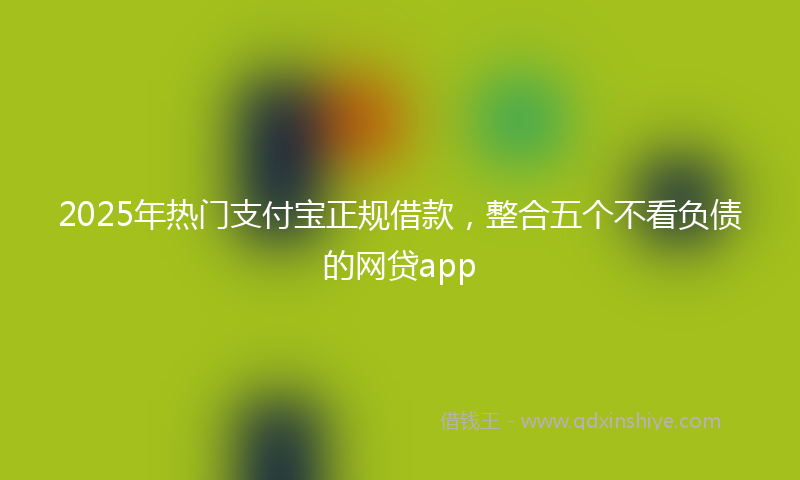 2025年热门支付宝正规借款，整合五个不看负债的网贷app