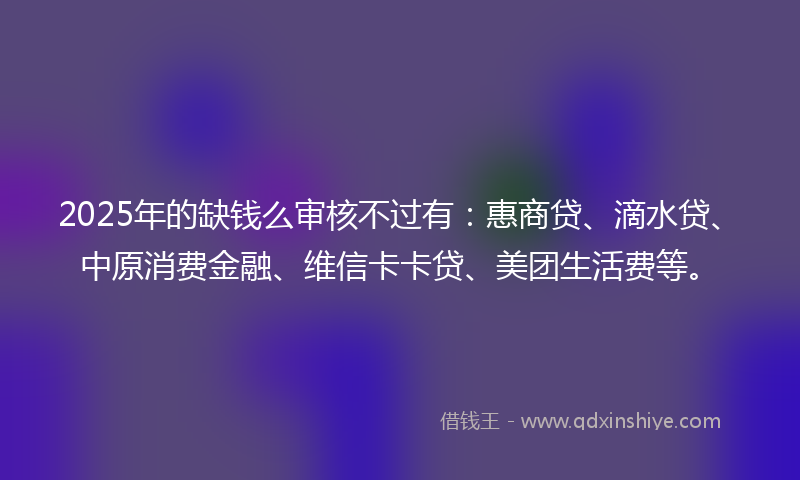 2025年的缺钱么审核不过有：惠商贷、滴水贷、中原消费金融、维信卡卡贷、美团生活费等。