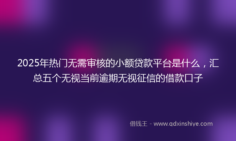 2025年热门无需审核的小额贷款平台是什么，汇总五个无视当前逾期无视征信的借款口子