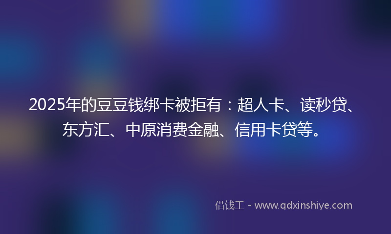 2025年的豆豆钱绑卡被拒有：超人卡、读秒贷、东方汇、中原消费金融、信用卡贷等。