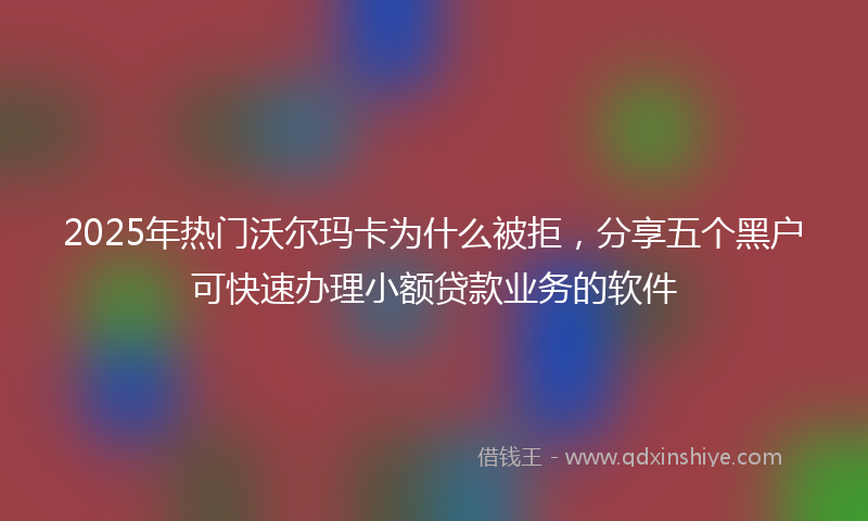 2025年热门沃尔玛卡为什么被拒，分享五个黑户可快速办理小额贷款业务的软件