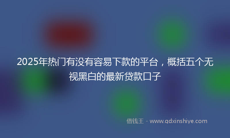 2025年热门有没有容易下款的平台，概括五个无视黑白的最新贷款口子