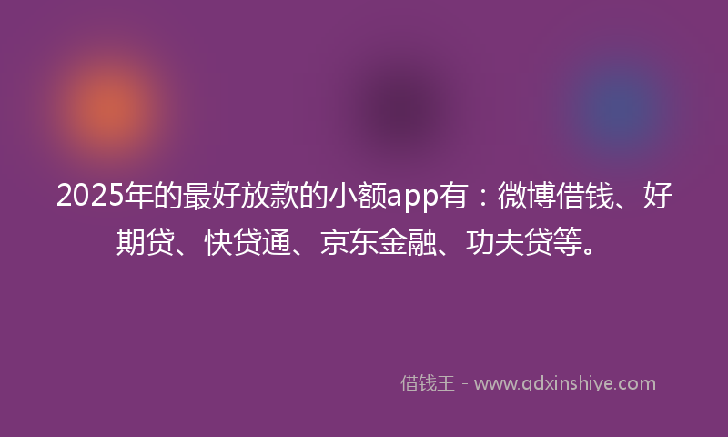 2025年的最好放款的小额app有：微博借钱、好期贷、快贷通、京东金融、功夫贷等。