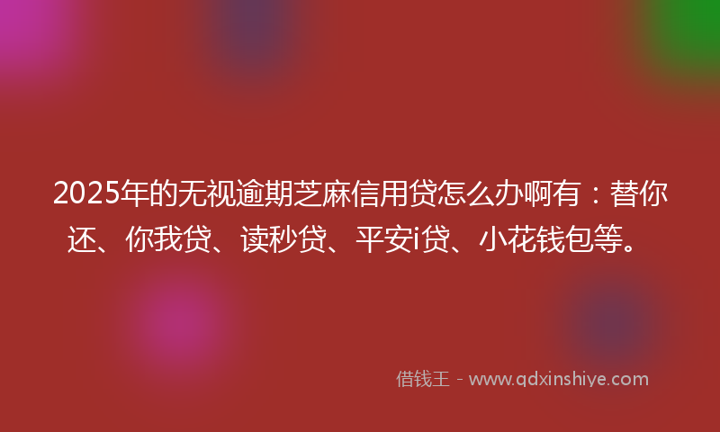 2025年的无视逾期芝麻信用贷怎么办啊有：替你还、你我贷、读秒贷、平安i贷、小花钱包等。
