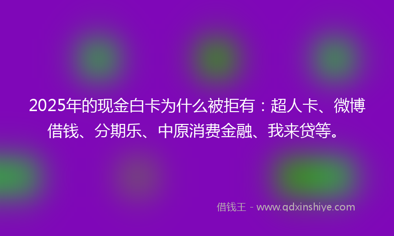 2025年的现金白卡为什么被拒有：超人卡、微博借钱、分期乐、中原消费金融、我来贷等。