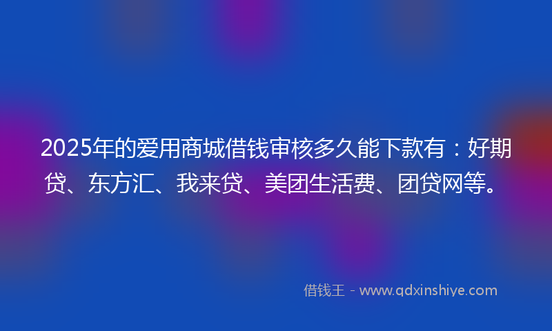 2025年的爱用商城借钱审核多久能下款有：好期贷、东方汇、我来贷、美团生活费、团贷网等。