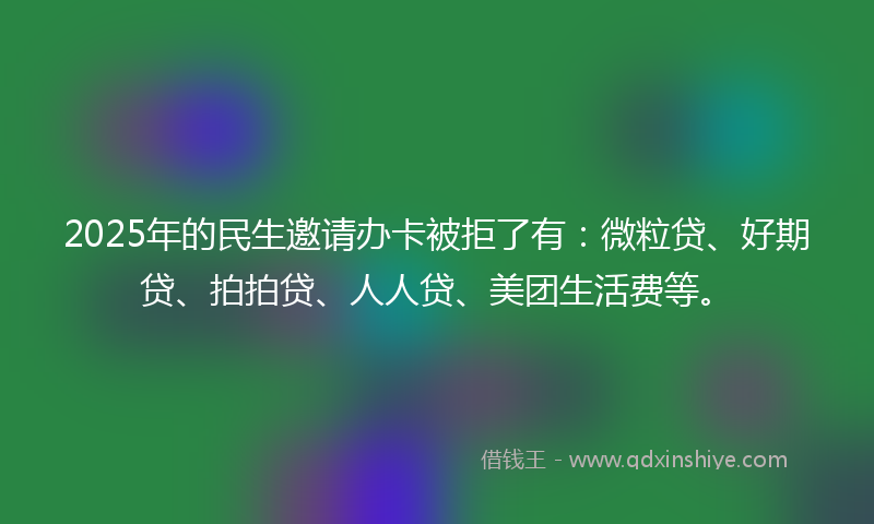 2025年的民生邀请办卡被拒了有：微粒贷、好期贷、拍拍贷、人人贷、美团生活费等。