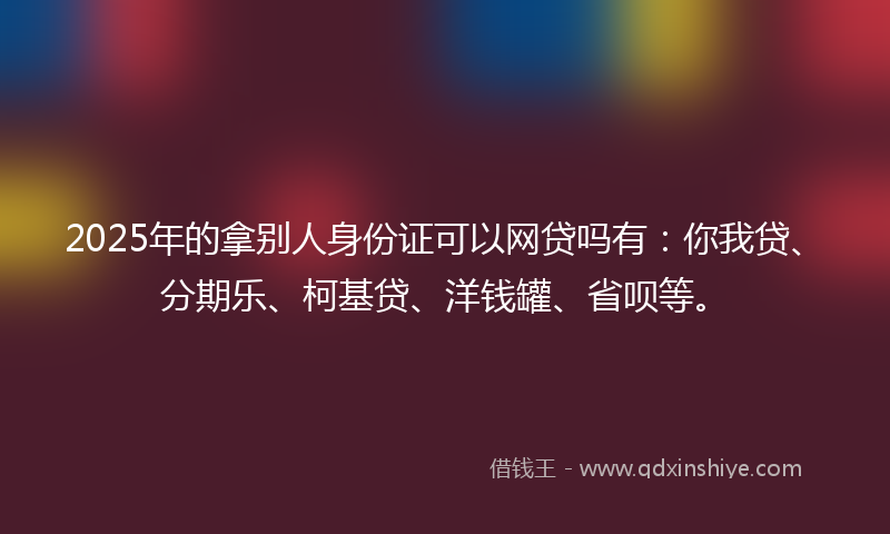 2025年的拿别人身份证可以网贷吗有：你我贷、分期乐、柯基贷、洋钱罐、省呗等。