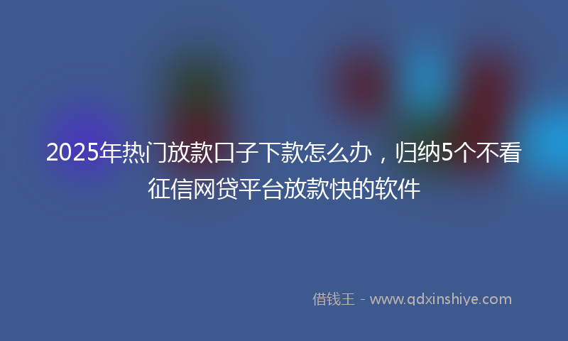 2025年热门放款口子下款怎么办，归纳5个不看征信网贷平台放款快的软件