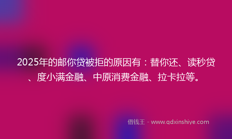 2025年的邮你贷被拒的原因有：替你还、读秒贷、度小满金融、中原消费金融、拉卡拉等。
