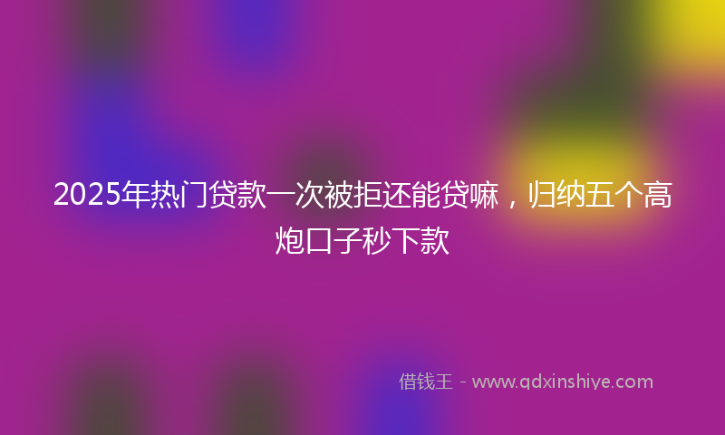 2025年热门贷款一次被拒还能贷嘛，归纳五个高炮口子秒下款