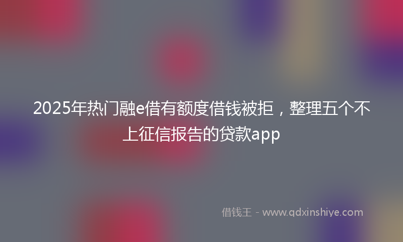 2025年热门融e借有额度借钱被拒，整理五个不上征信报告的贷款app