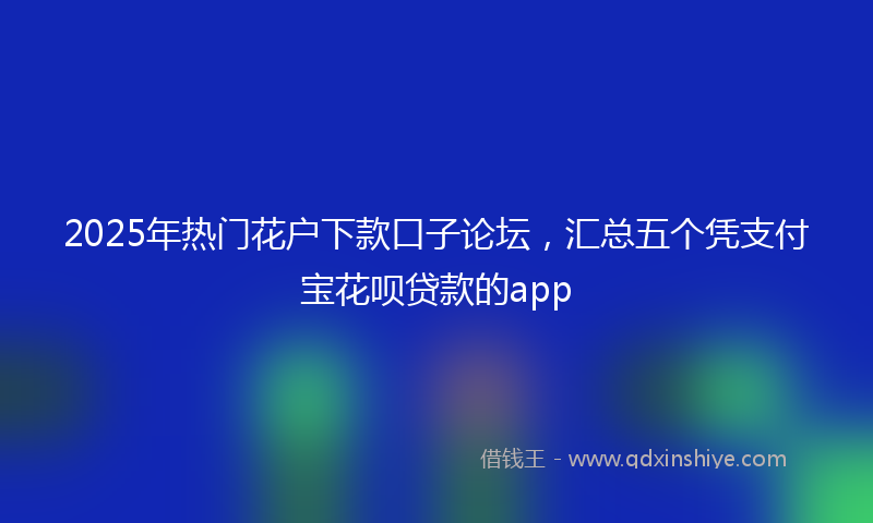 2025年热门花户下款口子论坛，汇总五个凭支付宝花呗贷款的app
