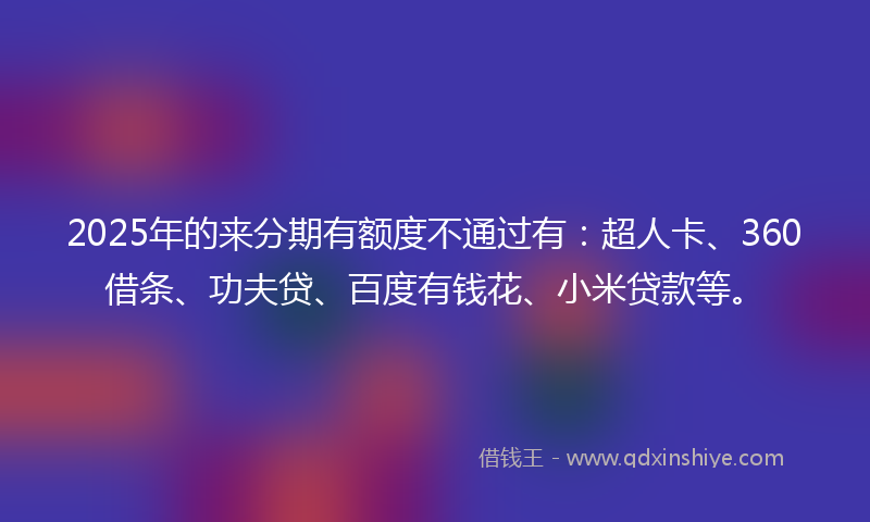 2025年的来分期有额度不通过有：超人卡、360借条、功夫贷、百度有钱花、小米贷款等。