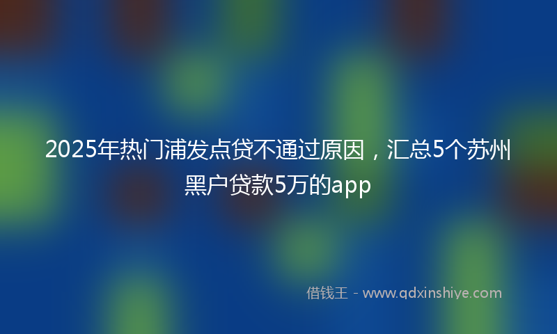 2025年热门浦发点贷不通过原因，汇总5个苏州黑户贷款5万的app