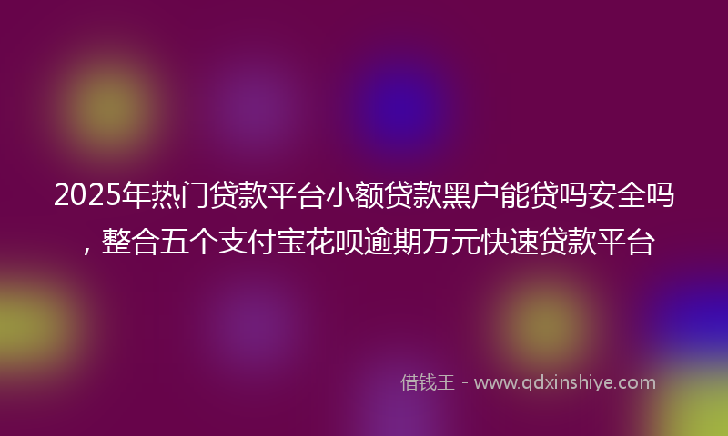 2025年热门贷款平台小额贷款黑户能贷吗安全吗，整合五个支付宝花呗逾期万元快速贷款平台