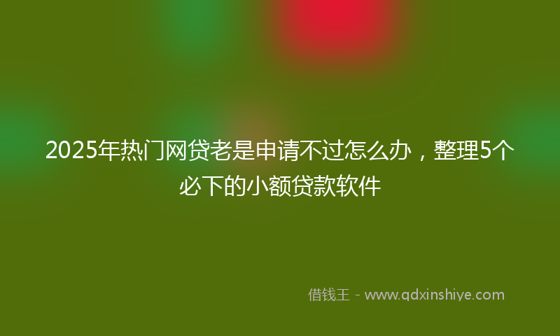 2025年热门网贷老是申请不过怎么办，整理5个必下的小额贷款软件