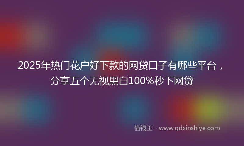 2025年热门花户好下款的网贷口子有哪些平台，分享五个无视黑白100%秒下网贷