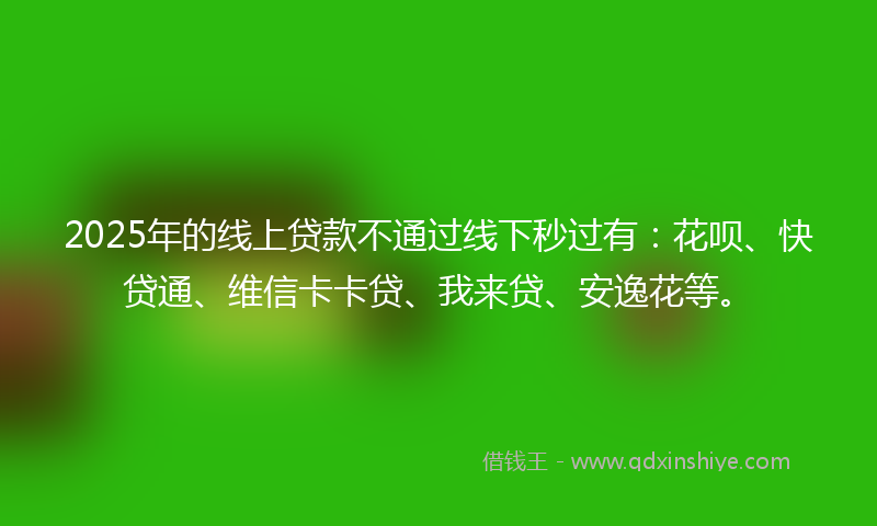 2025年的线上贷款不通过线下秒过有：花呗、快贷通、维信卡卡贷、我来贷、安逸花等。