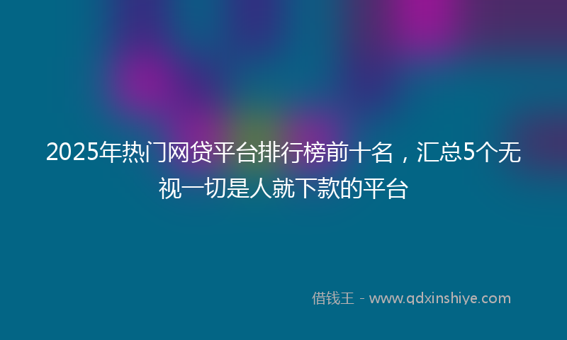 2025年热门网贷平台排行榜前十名，汇总5个无视一切是人就下款的平台